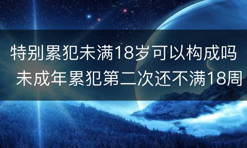 特别累犯未满18岁可以构成吗 未成年累犯第二次还不满18周岁算不算累犯