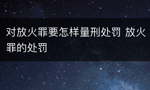 对放火罪要怎样量刑处罚 放火罪的处罚