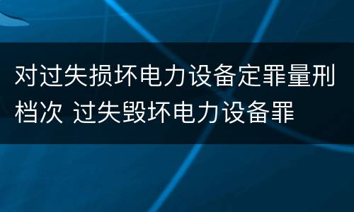 对过失损坏电力设备定罪量刑档次 过失毁坏电力设备罪