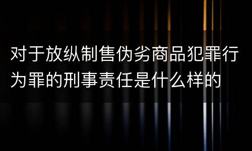 对于放纵制售伪劣商品犯罪行为罪的刑事责任是什么样的