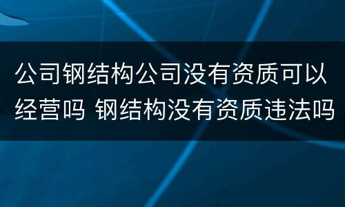 公司钢结构公司没有资质可以经营吗 钢结构没有资质违法吗