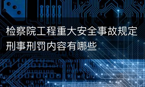 检察院工程重大安全事故规定刑事刑罚内容有哪些