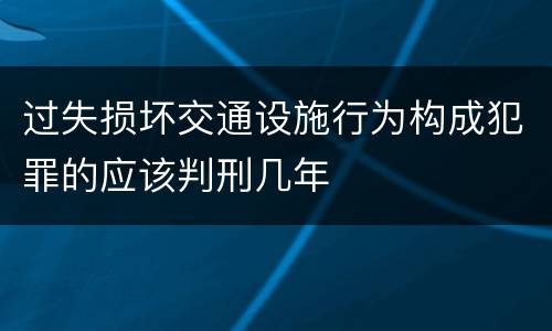 过失损坏交通设施行为构成犯罪的应该判刑几年