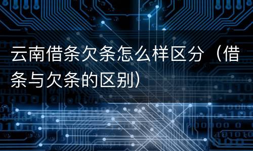 云南借条欠条怎么样区分（借条与欠条的区别）