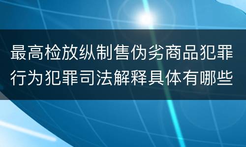 最高检放纵制售伪劣商品犯罪行为犯罪司法解释具体有哪些主要内容