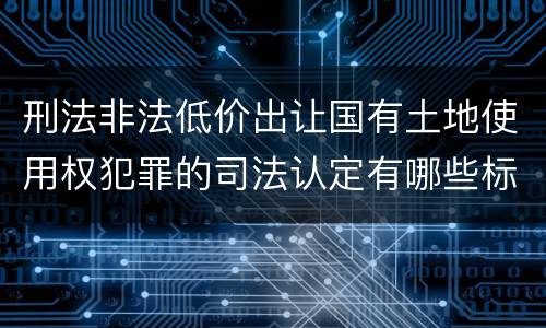 刑法非法低价出让国有土地使用权犯罪的司法认定有哪些标准