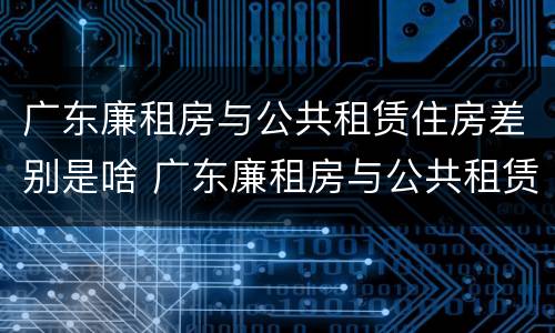 广东廉租房与公共租赁住房差别是啥 广东廉租房与公共租赁住房差别是啥呀