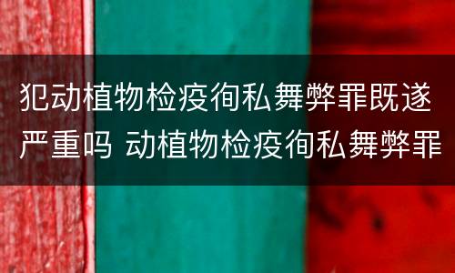 犯动植物检疫徇私舞弊罪既遂严重吗 动植物检疫徇私舞弊罪是故意犯罪对吗