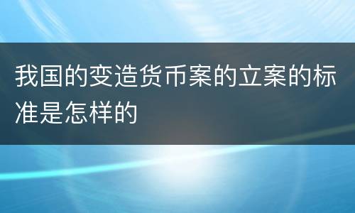 我国的变造货币案的立案的标准是怎样的