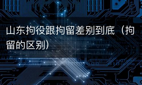 山东拘役跟拘留差别到底（拘留的区别）