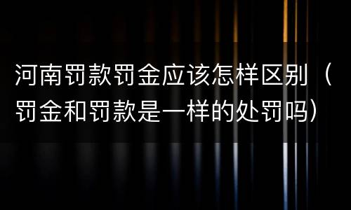 河南罚款罚金应该怎样区别（罚金和罚款是一样的处罚吗）