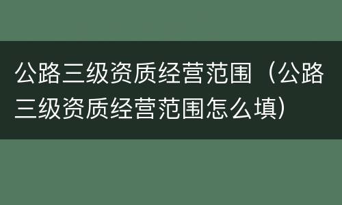 公路三级资质经营范围（公路三级资质经营范围怎么填）