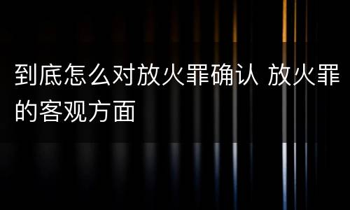 到底怎么对放火罪确认 放火罪的客观方面