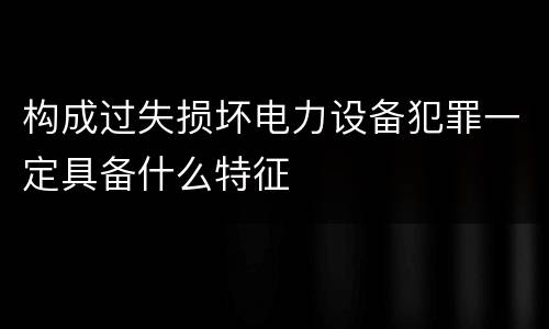 构成过失损坏电力设备犯罪一定具备什么特征