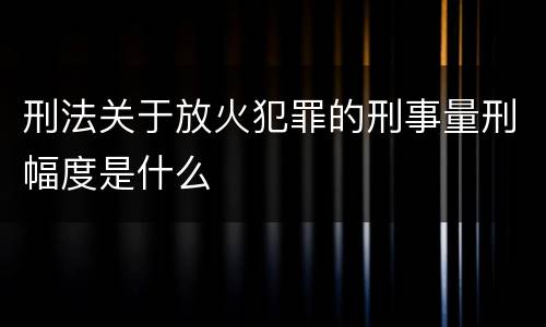 刑法关于放火犯罪的刑事量刑幅度是什么