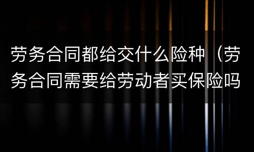 劳务合同都给交什么险种（劳务合同需要给劳动者买保险吗）