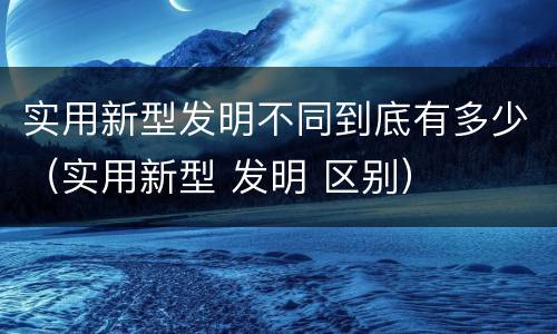 实用新型发明不同到底有多少（实用新型 发明 区别）