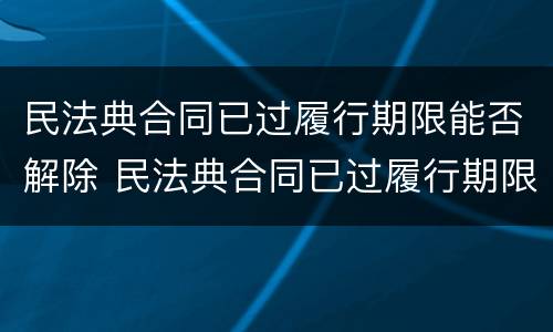 民法典合同已过履行期限能否解除 民法典合同已过履行期限能否解除执行
