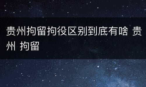 贵州拘留拘役区别到底有啥 贵州 拘留