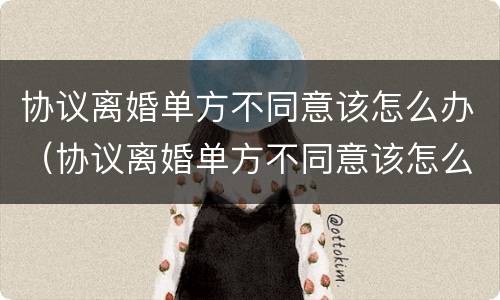 协议离婚单方不同意该怎么办（协议离婚单方不同意该怎么办呢）