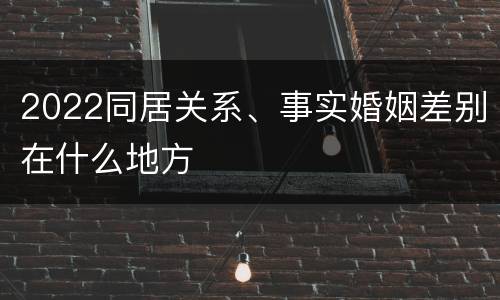 2022同居关系、事实婚姻差别在什么地方