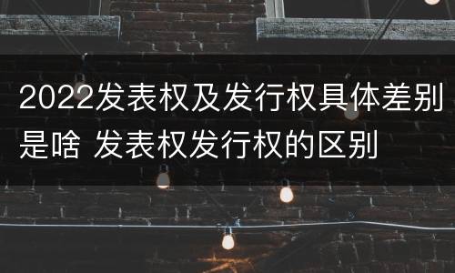 2022发表权及发行权具体差别是啥 发表权发行权的区别