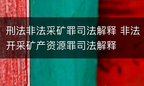 刑法非法采矿罪司法解释 非法开采矿产资源罪司法解释