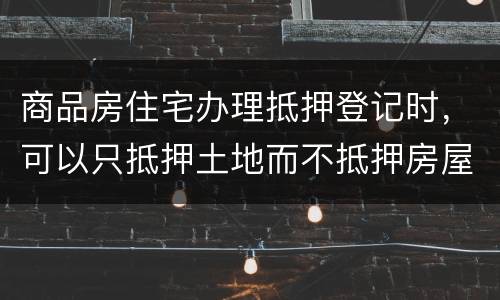 商品房住宅办理抵押登记时，可以只抵押土地而不抵押房屋吗