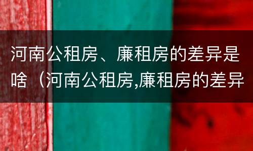 河南公租房、廉租房的差异是啥（河南公租房,廉租房的差异是啥意思）