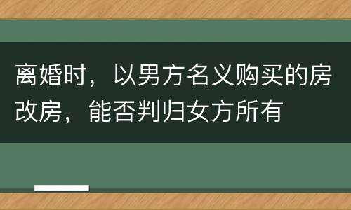离婚时，以男方名义购买的房改房，能否判归女方所有