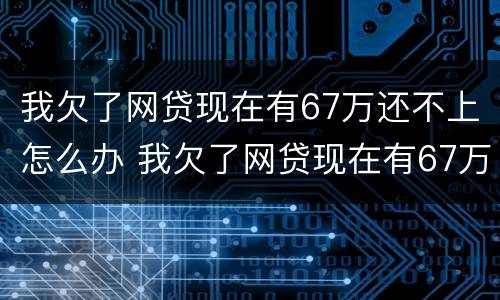 我欠了网贷现在有67万还不上怎么办 我欠了网贷现在有67万还不上怎么办呢