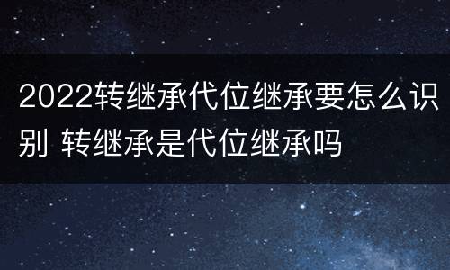 2022转继承代位继承要怎么识别 转继承是代位继承吗