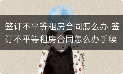 签订不平等租房合同怎么办 签订不平等租房合同怎么办手续