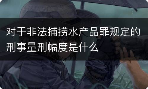 对于非法捕捞水产品罪规定的刑事量刑幅度是什么