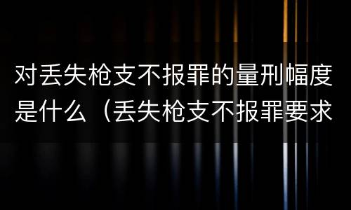 对丢失枪支不报罪的量刑幅度是什么（丢失枪支不报罪要求造成了严重后果的才构成犯罪）