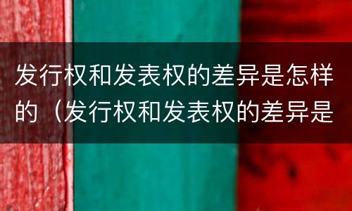 发行权和发表权的差异是怎样的（发行权和发表权的差异是怎样的呢）