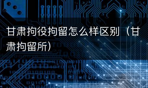 甘肃拘役拘留怎么样区别（甘肃拘留所）