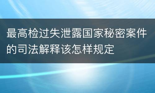 最高检过失泄露国家秘密案件的司法解释该怎样规定