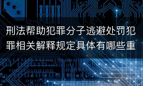 刑法帮助犯罪分子逃避处罚犯罪相关解释规定具体有哪些重要内容