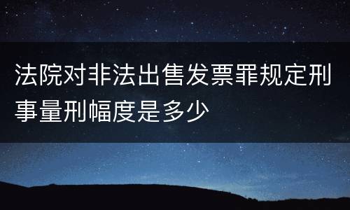 法院对非法出售发票罪规定刑事量刑幅度是多少
