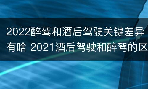 2022醉驾和酒后驾驶关键差异有啥 2021酒后驾驶和醉驾的区别