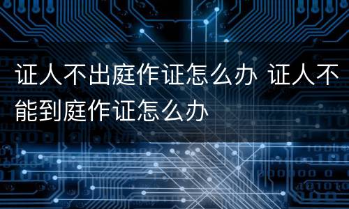 证人不出庭作证怎么办 证人不能到庭作证怎么办