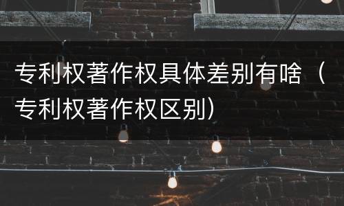 专利权著作权具体差别有啥（专利权著作权区别）