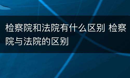 检察院和法院有什么区别 检察院与法院的区别