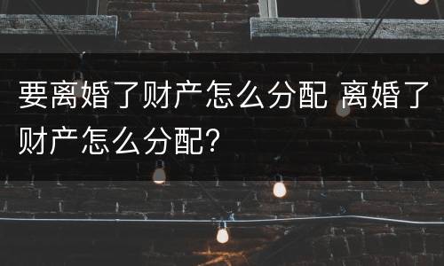 要离婚了财产怎么分配 离婚了财产怎么分配?