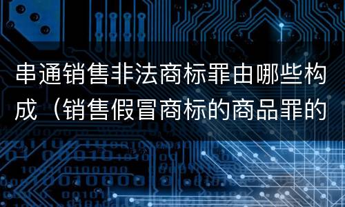 串通销售非法商标罪由哪些构成（销售假冒商标的商品罪的量刑主从）