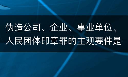 伪造公司、企业、事业单位、人民团体印章罪的主观要件是什么