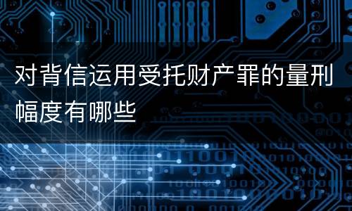 对背信运用受托财产罪的量刑幅度有哪些