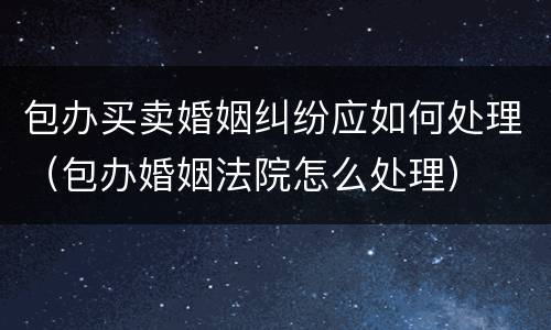 包办买卖婚姻纠纷应如何处理（包办婚姻法院怎么处理）
