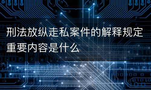 刑法放纵走私案件的解释规定重要内容是什么